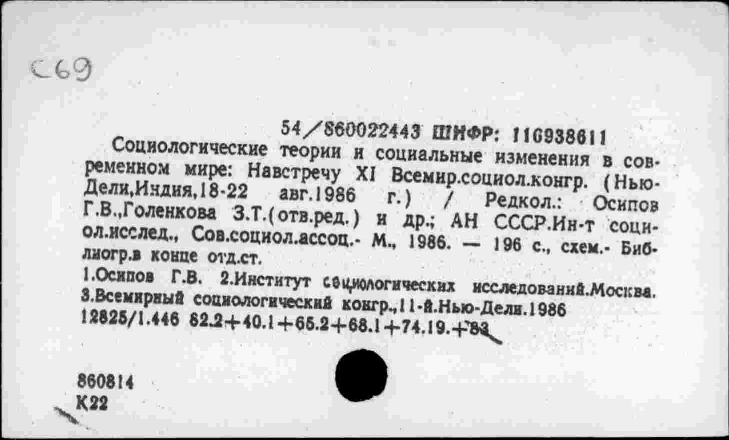 ﻿ссэ
Глпил	54/860022443 ШИФР: 116938611
реМ»н5ом	те°₽ИИ V социальные изменения в сов-
д.й.из^шийа “’»мив не"ТТдк?я“г₽' ЛН“' олВисглелНК°га 3,Т,(°твРед ) и ДР-! АН СССР.Йн-т соци-
ЛТ0Л-‘“°'’'м-
2 ИнститУт «логических исследований-Москм. 12МЗ/?йв Л“ОКГР-’ *1 -в Нью-Дели. 1986 12626/1.446 82^+40.1+66.24-68.1 +74.19.+’Мк
860814 К22